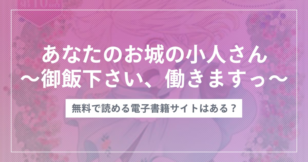 漫画『あなたのお城の小人さん ～御飯下さい、働きますっ～』は全巻無料でどこで読める？おすすめ電子書籍アプリ・サイトを解説